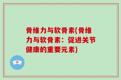 骨维力与软骨素(骨维力与软骨素：促进关节健康的重要元素)