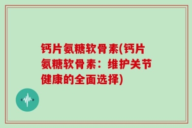 钙片氨糖软骨素(钙片氨糖软骨素：维护关节健康的全面选择)