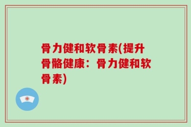 骨力健和软骨素(提升骨骼健康：骨力健和软骨素)