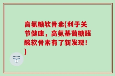 高氨糖软骨素(利于关节健康，高氨基葡糖醛酸软骨素有了新发现！)