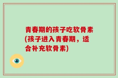 青春期的孩子吃软骨素(孩子进入青春期，适合补充软骨素)