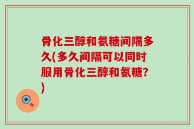 骨化三醇和氨糖间隔多久(多久间隔可以同时服用骨化三醇和氨糖？)