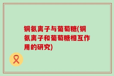 铜氨离子与葡萄糖(铜氨离子和葡萄糖相互作用的研究)