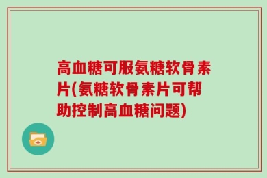 高血糖可服氨糖软骨素片(氨糖软骨素片可帮助控制高血糖问题)