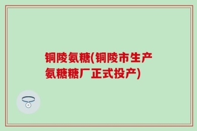 铜陵氨糖(铜陵市生产氨糖糖厂正式投产)