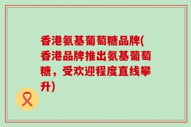 香港氨基葡萄糖品牌(香港品牌推出氨基葡萄糖，受欢迎程度直线攀升)