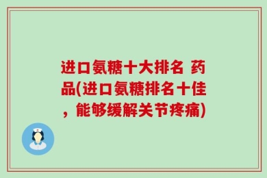 进口氨糖十大排名 药品(进口氨糖排名十佳，能够缓解关节疼痛)