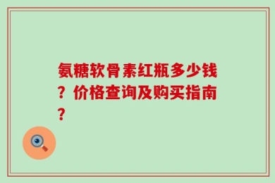氨糖软骨素红瓶多少钱？价格查询及购买指南？