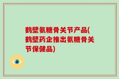 鹤壁氨糖骨关节产品(鹤壁药企推出氨糖骨关节保健品)