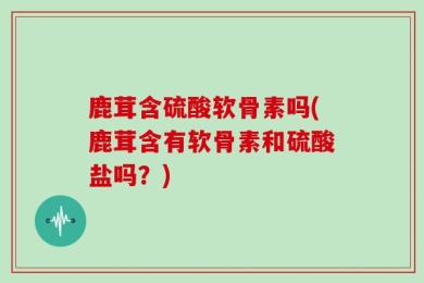 鹿茸含硫酸软骨素吗(鹿茸含有软骨素和硫酸盐吗？)