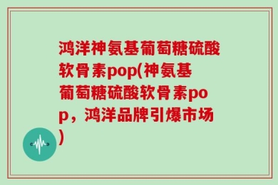 鸿洋神氨基葡萄糖硫酸软骨素pop(神氨基葡萄糖硫酸软骨素pop，鸿洋品牌引爆市场)