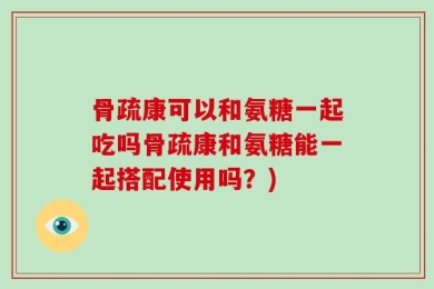 骨疏康可以和氨糖一起吃吗骨疏康和氨糖能一起搭配使用吗？)