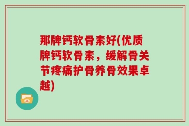 那牌钙软骨素好(优质牌钙软骨素，缓解骨关节疼痛护骨养骨效果卓越)