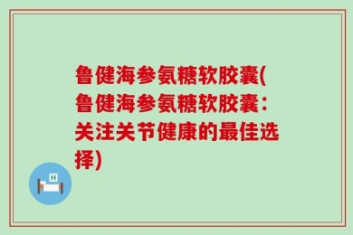 鲁健海参氨糖软胶囊(鲁健海参氨糖软胶囊：关注关节健康的最佳选择)