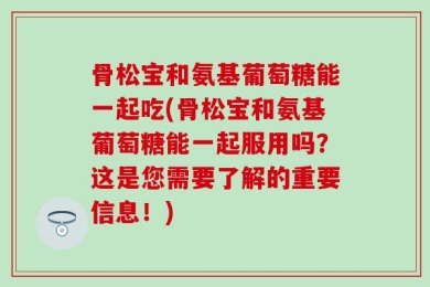 骨松宝和氨基葡萄糖能一起吃(骨松宝和氨基葡萄糖能一起服用吗？这是您需要了解的重要信息！)