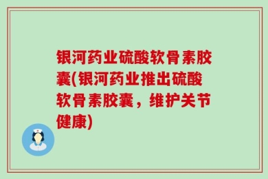 银河药业硫酸软骨素胶囊(银河药业推出硫酸软骨素胶囊，维护关节健康)