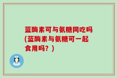 蓝酶素可与氨糖同吃吗(蓝酶素与氨糖可一起食用吗？)
