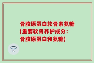骨胶原蛋白软骨素氨糖(重要软骨养护成分：骨胶原蛋白和氨糖)