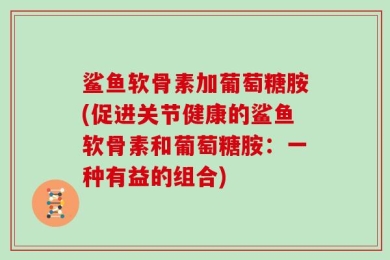 鲨鱼软骨素加葡萄糖胺(促进关节健康的鲨鱼软骨素和葡萄糖胺：一种有益的组合)