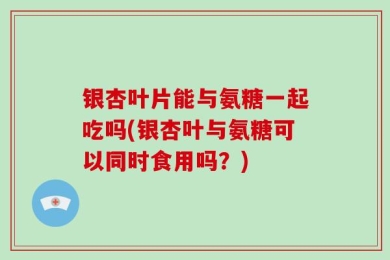 银杏叶片能与氨糖一起吃吗(银杏叶与氨糖可以同时食用吗？)