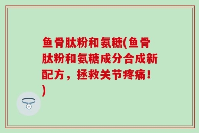 鱼骨肽粉和氨糖(鱼骨肽粉和氨糖成分合成新配方，拯救关节疼痛！)