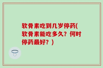 软骨素吃到几岁停药(软骨素能吃多久？何时停药最好？)