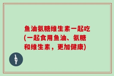 鱼油氨糖维生素一起吃(一起食用鱼油、氨糖和维生素，更加健康)