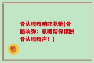 骨头嘎嘎响吃氨糖(骨骼响弹：氨糖帮你摆脱骨头嘎嘎声！)