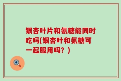 银杏叶片和氨糖能同时吃吗(银杏叶和氨糖可一起服用吗？)
