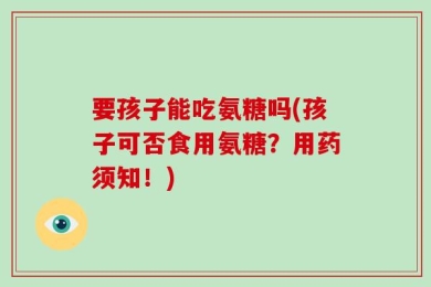 要孩子能吃氨糖吗(孩子可否食用氨糖？用药须知！)