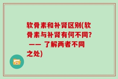 软骨素和补肾区别(软骨素与补肾有何不同？ —— 了解两者不同之处)