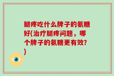 腿疼吃什么牌子的氨糖好(治疗腿疼问题，哪个牌子的氨糖更有效？)