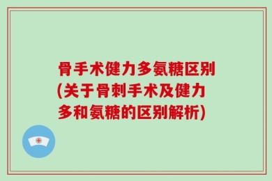 骨手术健力多氨糖区别(关于骨刺手术及健力多和氨糖的区别解析)