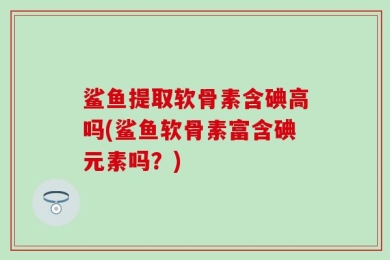 鲨鱼提取软骨素含碘高吗(鲨鱼软骨素富含碘元素吗？)