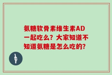 氨糖软骨素维生素AD一起吃么？大家知道不知道氨糖是怎么吃的？