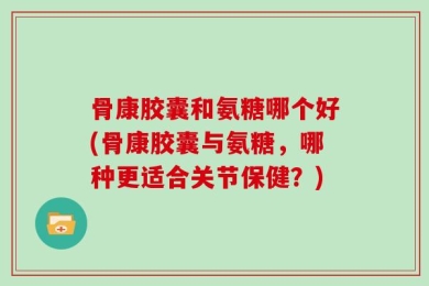 骨康胶囊和氨糖哪个好(骨康胶囊与氨糖，哪种更适合关节保健？)