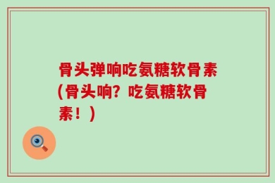 骨头弹响吃氨糖软骨素(骨头响？吃氨糖软骨素！)