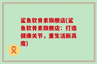鲨鱼软骨素旗舰店(鲨鱼软骨素旗舰店：打造健康关节，重生活新高度)