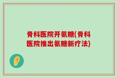 骨科医院开氨糖(骨科医院推出氨糖新疗法)