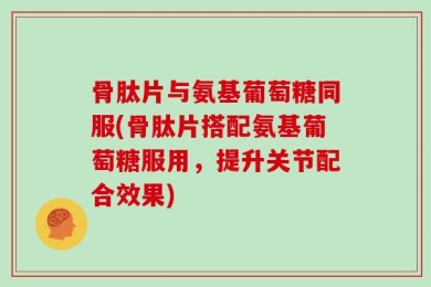 骨肽片与氨基葡萄糖同服(骨肽片搭配氨基葡萄糖服用，提升关节配合效果)