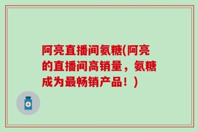 阿亮直播间氨糖(阿亮的直播间高销量，氨糖成为最畅销产品！)