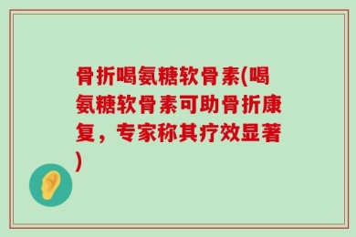骨折喝氨糖软骨素(喝氨糖软骨素可助骨折康复，专家称其疗效显著)