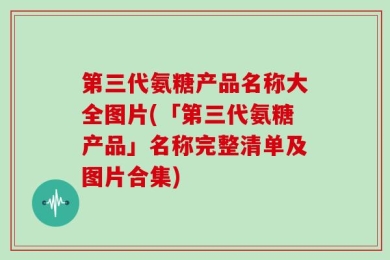 第三代氨糖产品名称大全图片(「第三代氨糖产品」名称完整清单及图片合集)