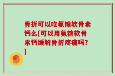 骨折可以吃氨糖软骨素钙么(可以用氨糖软骨素钙缓解骨折疼痛吗？)