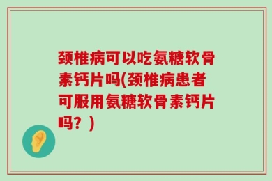 颈椎病可以吃氨糖软骨素钙片吗(颈椎病患者可服用氨糖软骨素钙片吗？)