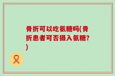骨折可以吃氨糖吗(骨折患者可否摄入氨糖？)