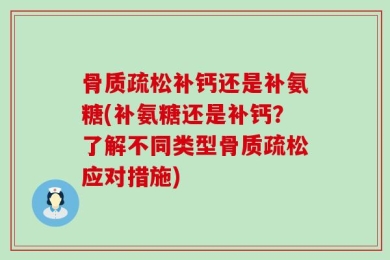 骨质疏松补钙还是补氨糖(补氨糖还是补钙？了解不同类型骨质疏松应对措施)