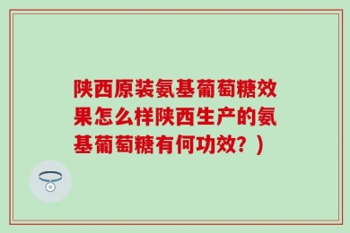 陕西原装氨基葡萄糖效果怎么样陕西生产的氨基葡萄糖有何功效？)