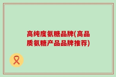 高纯度氨糖品牌(高品质氨糖产品品牌推荐)
