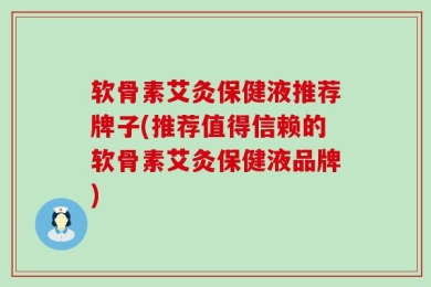 软骨素艾灸保健液推荐牌子(推荐值得信赖的软骨素艾灸保健液品牌)